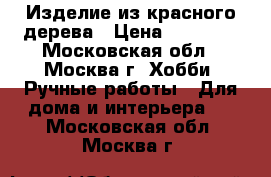 Изделие из красного дерева › Цена ­ 20 000 - Московская обл., Москва г. Хобби. Ручные работы » Для дома и интерьера   . Московская обл.,Москва г.